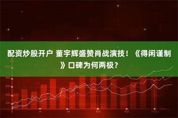 配资炒股开户 董宇辉盛赞肖战演技！《得闲谨制》口碑为何两极？