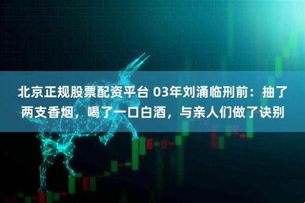 北京正规股票配资平台 03年刘涌临刑前：抽了两支香烟，喝了一口白酒，与亲人们做了诀别