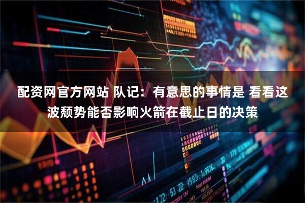 配资网官方网站 队记：有意思的事情是 看看这波颓势能否影响火箭在截止日的决策