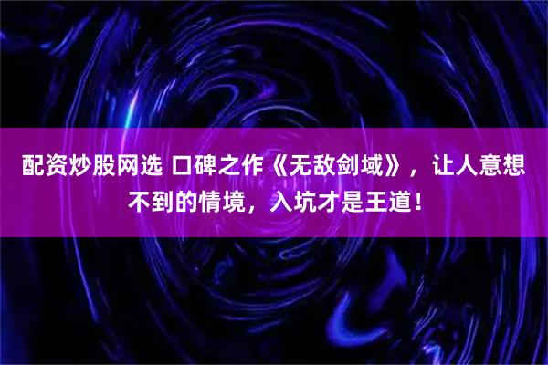 配资炒股网选 口碑之作《无敌剑域》，让人意想不到的情境，入坑才是王道！