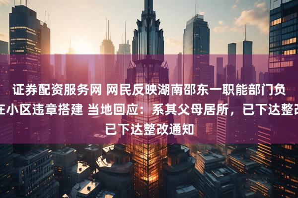 证券配资服务网 网民反映湖南邵东一职能部门负责人在小区违章搭建 当地回应:系其父母居所,已下达整改通知