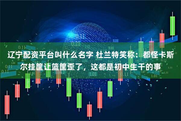 辽宁配资平台叫什么名字 杜兰特笑称:都怪卡斯尔挂筐让篮筐歪了,这都是初中生干的事