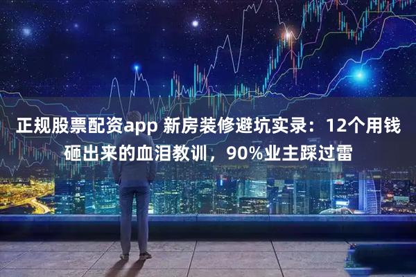 正规股票配资app 新房装修避坑实录：12个用钱砸出来的血泪教训，90%业主踩过雷