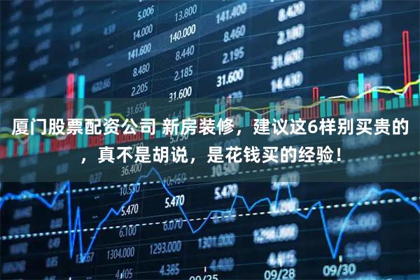 厦门股票配资公司 新房装修，建议这6样别买贵的，真不是胡说，是花钱买的经验！