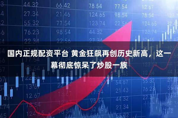 国内正规配资平台 黄金狂飙再创历史新高，这一幕彻底惊呆了炒股一族