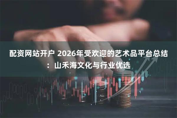 配资网站开户 2026年受欢迎的艺术品平台总结：山禾海文化与行业优选