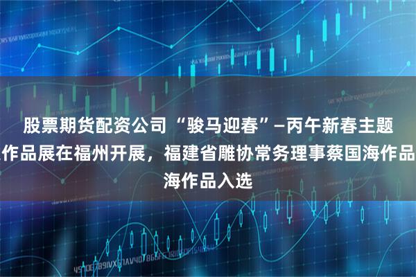 股票期货配资公司 “骏马迎春”—丙午新春主题非遗作品展在福州开展，福建省雕协常务理事蔡国海作品入选