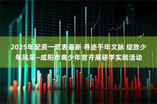 2025年配资一览表最新 寻迹千年文脉 绽放少年风采—咸阳市青少年宫开展研学实践活动