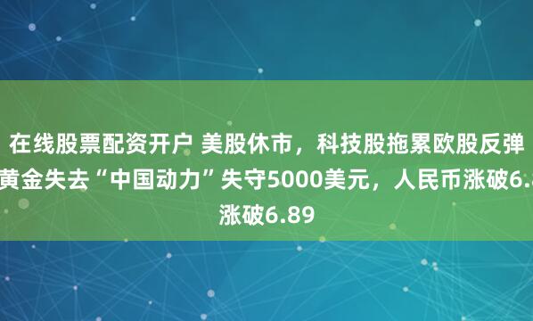 在线股票配资开户 美股休市，科技股拖累欧股反弹，黄金失去“中国动力”失守5000美元，人民币涨破6.89