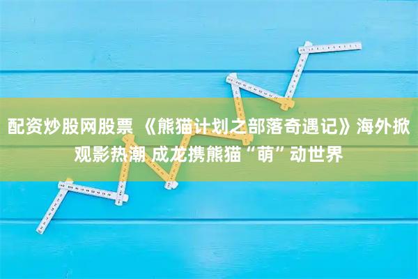 配资炒股网股票 《熊猫计划之部落奇遇记》海外掀观影热潮 成龙携熊猫“萌”动世界