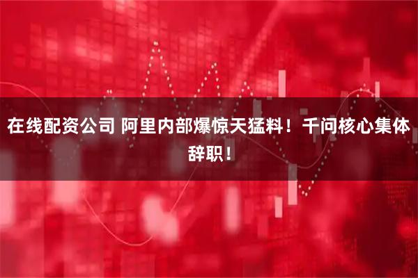 在线配资公司 阿里内部爆惊天猛料！千问核心集体辞职！
