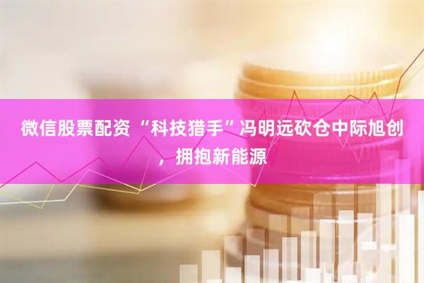 微信股票配资 “科技猎手”冯明远砍仓中际旭创，拥抱新能源