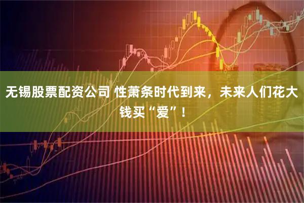 无锡股票配资公司 性萧条时代到来，未来人们花大钱买“爱”！