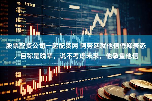 股票配资公司一起配资网 阿努廷就他信假释表态,自称是晚辈,说不考虑未来,他敬重他信