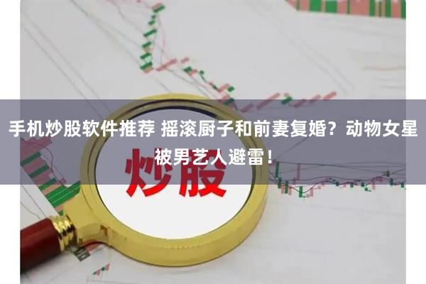 手机炒股软件推荐 摇滚厨子和前妻复婚？动物女星被男艺人避雷！