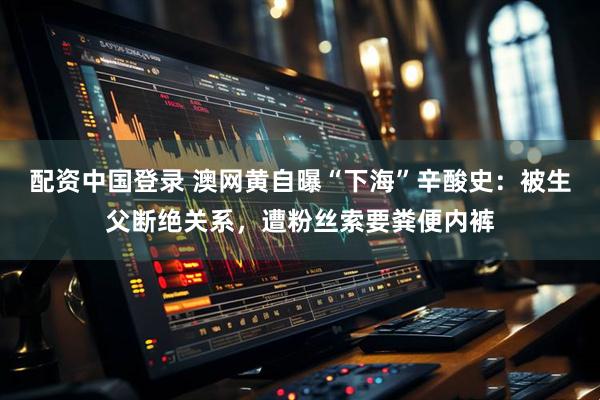配资中国登录 澳网黄自曝“下海”辛酸史：被生父断绝关系，遭粉丝索要粪便内裤