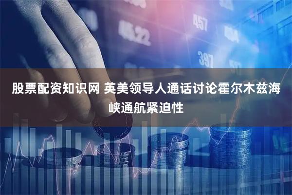 股票配资知识网 英美领导人通话讨论霍尔木兹海峡通航紧迫性