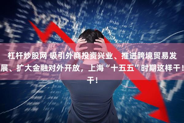 杠杆炒股网 吸引外商投资兴业、推进跨境贸易发展、扩大金融对外开放，上海“十五五”时期这样干！
