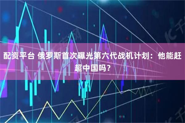 配资平台 俄罗斯首次曝光第六代战机计划:他能赶超中国吗?